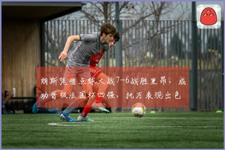 朗斯凭借点球大战7-6战胜里昂，成功晋级法国杯四强，托万表现出色，西马进球助阵