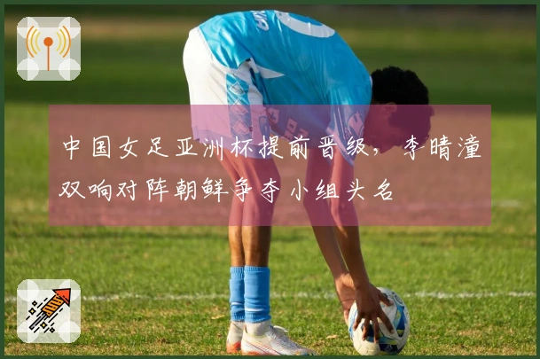 中国女足亚洲杯提前晋级，李晴潼双响对阵朝鲜争夺小组头名