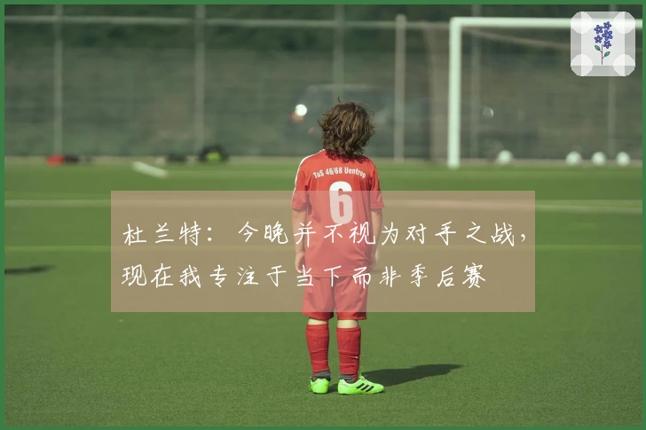 杜兰特：今晚并不视为对手之战，现在我专注于当下而非季后赛