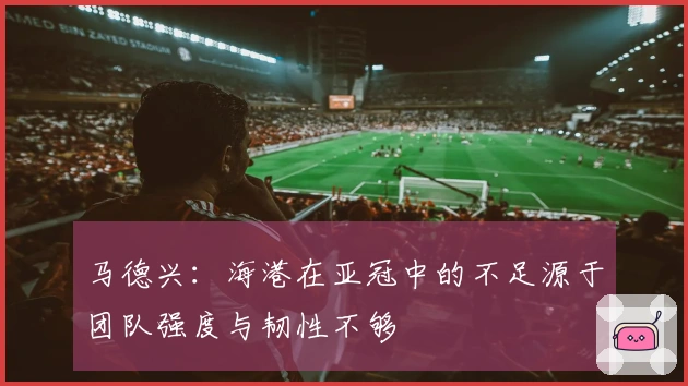马德兴：海港在亚冠中的不足源于团队强度与韧性不够