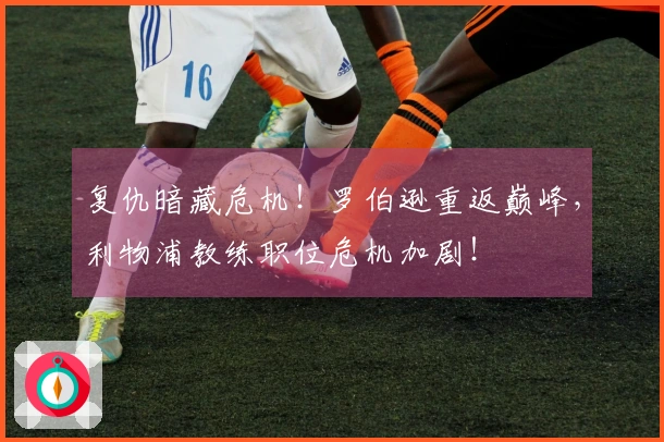 复仇暗藏危机！罗伯逊重返巅峰，利物浦教练职位危机加剧！