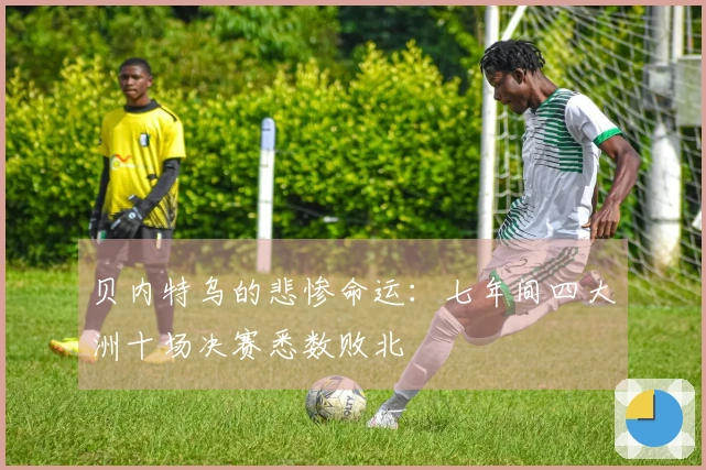 贝内特乌的悲惨命运：七年间四大洲十场决赛悉数败北