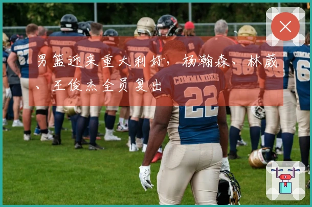 男篮迎来重大利好，杨瀚森、林葳、王俊杰全员复出