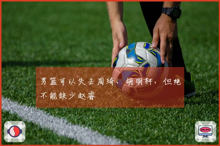 男篮可以失去周琦、胡明轩，但绝不能缺少赵睿