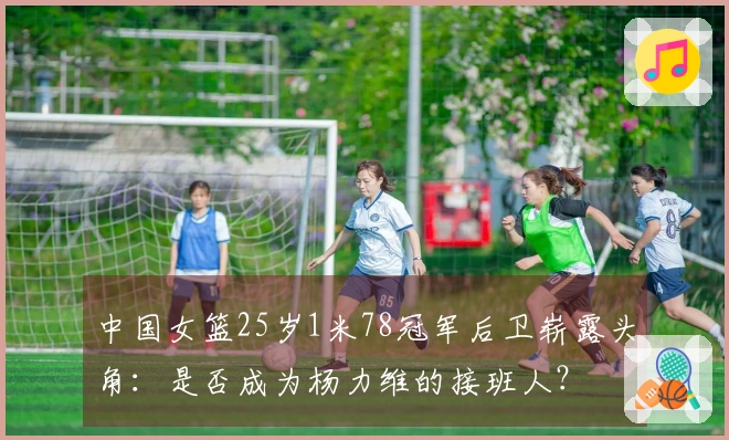 中国女篮25岁1米78冠军后卫崭露头角：是否成为杨力维的接班人？