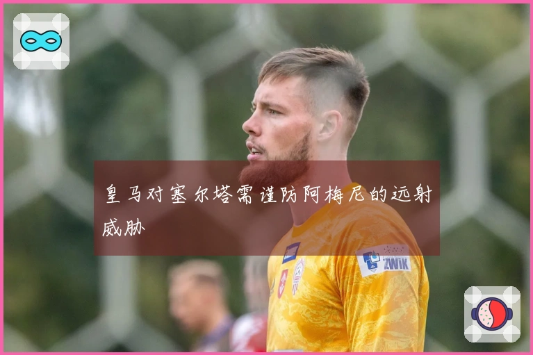 皇马对塞尔塔需谨防阿梅尼的远射威胁