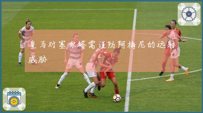 皇马对塞尔塔需谨防阿梅尼的远射威胁