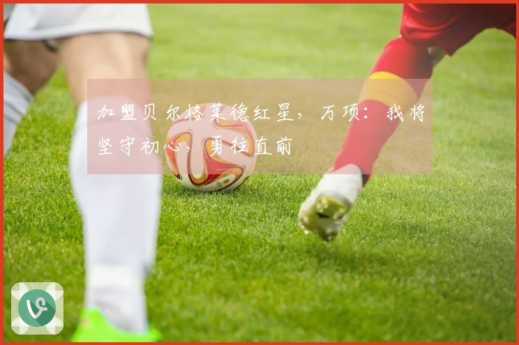 加盟贝尔格莱德红星，万项：我将坚守初心，勇往直前