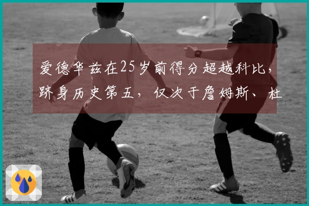 爱德华兹在25岁前得分超越科比，跻身历史第五，仅次于詹姆斯、杜兰特和东契奇